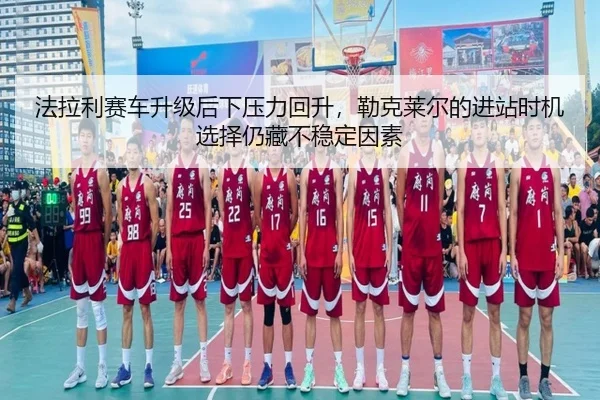 法拉利赛车升级后下压力回升，勒克莱尔的进站时机选择仍藏不稳定因素